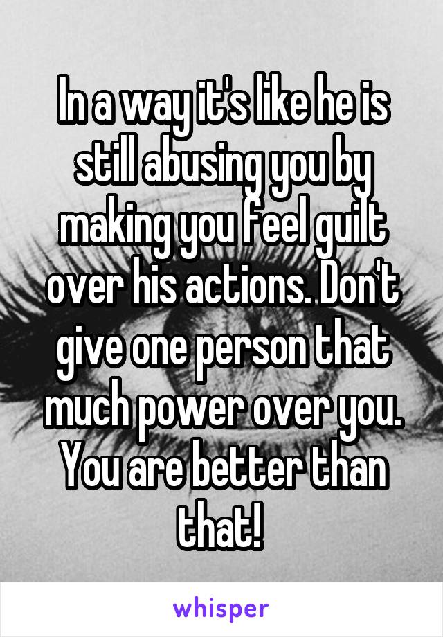In a way it's like he is still abusing you by making you feel guilt over his actions. Don't give one person that much power over you. You are better than that! 