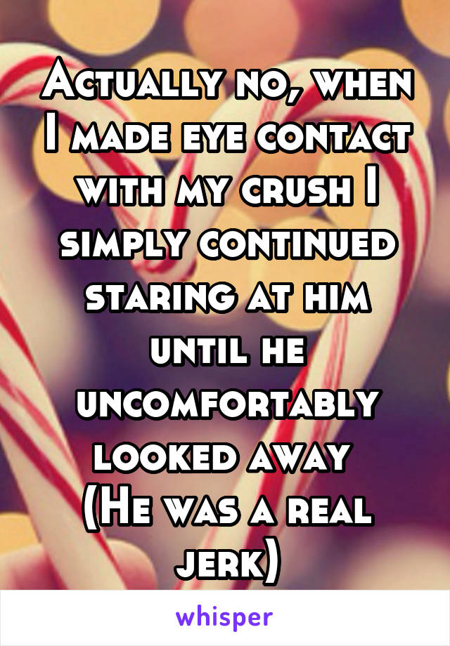 Actually no, when I made eye contact with my crush I simply continued staring at him until he uncomfortably looked away 
(He was a real jerk)