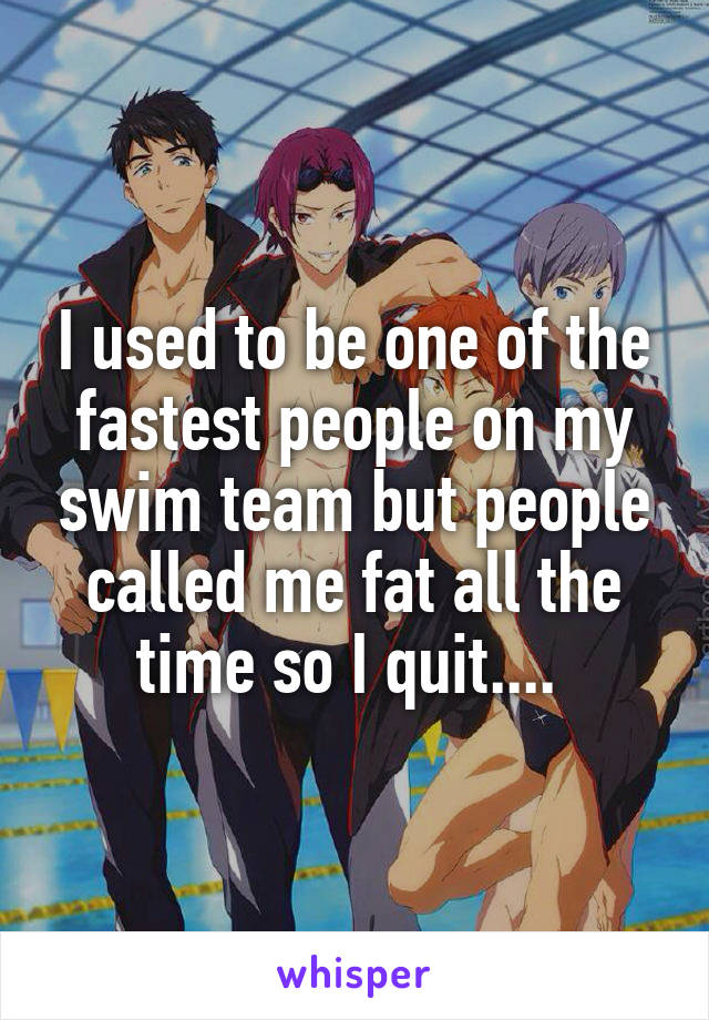 I used to be one of the fastest people on my swim team but people called me fat all the time so I quit.... 