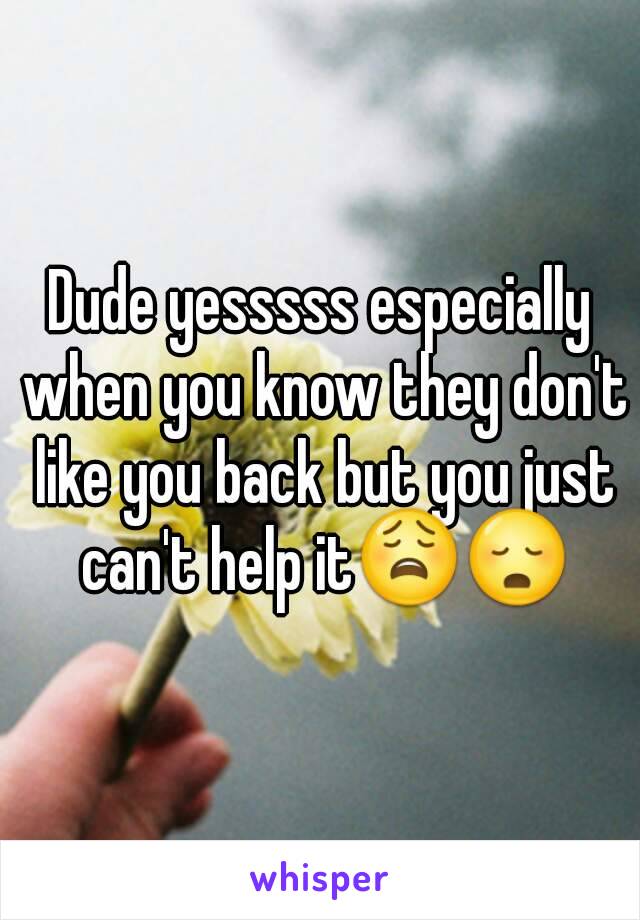 Dude yesssss especially when you know they don't like you back but you just can't help it😩😳