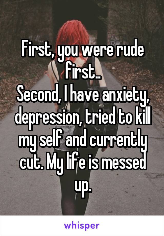 First, you were rude first..
Second, I have anxiety, depression, tried to kill my self and currently cut. My life is messed up.