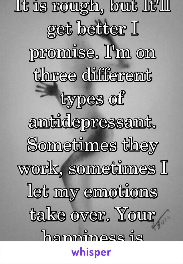 It is rough, but It'll get better I promise. I'm on three different types of antidepressant. Sometimes they work, sometimes I let my emotions take over. Your happiness is within. 