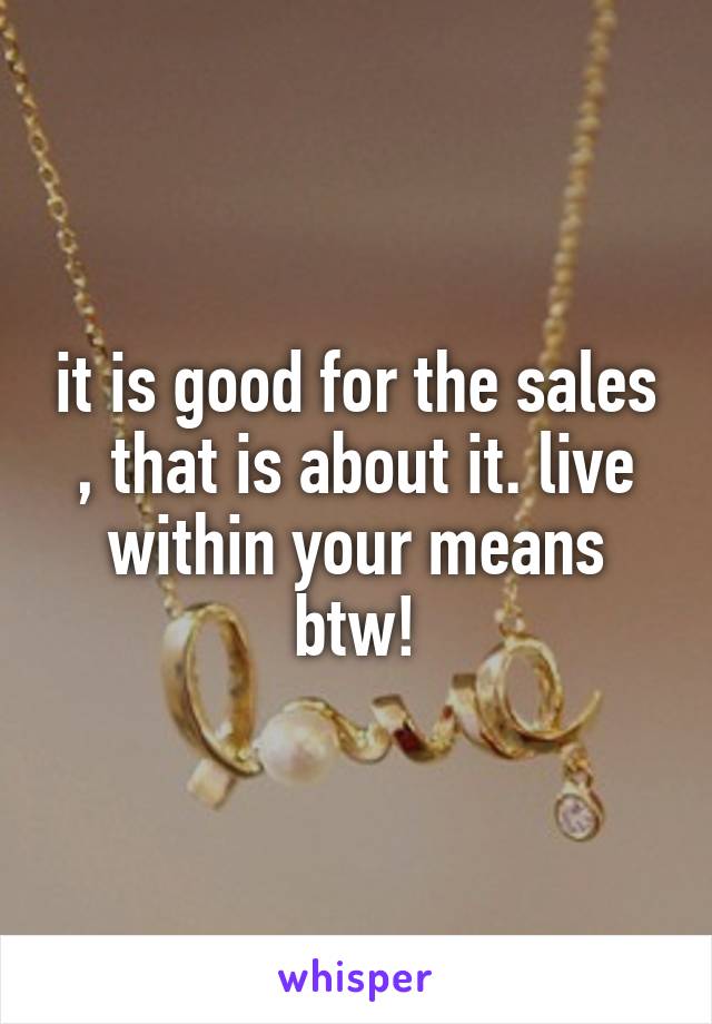 it is good for the sales , that is about it. live within your means btw!