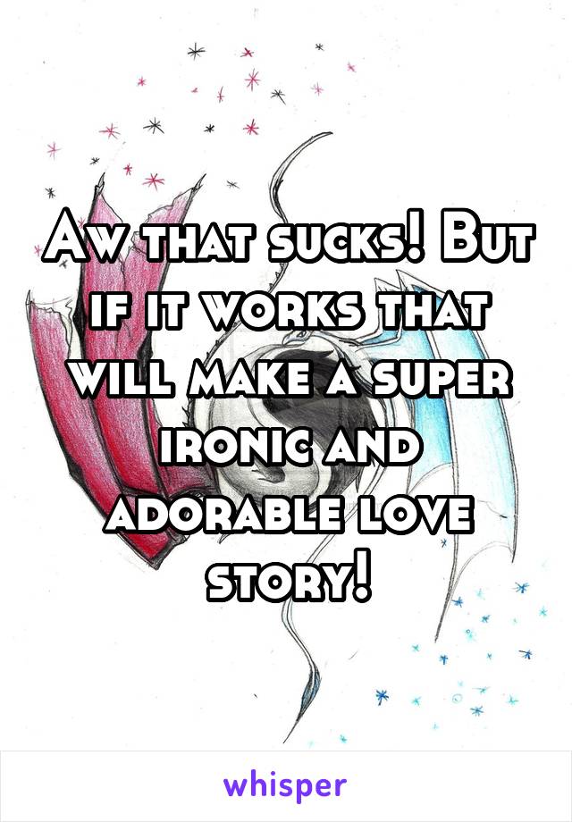 Aw that sucks! But if it works that will make a super ironic and adorable love story!