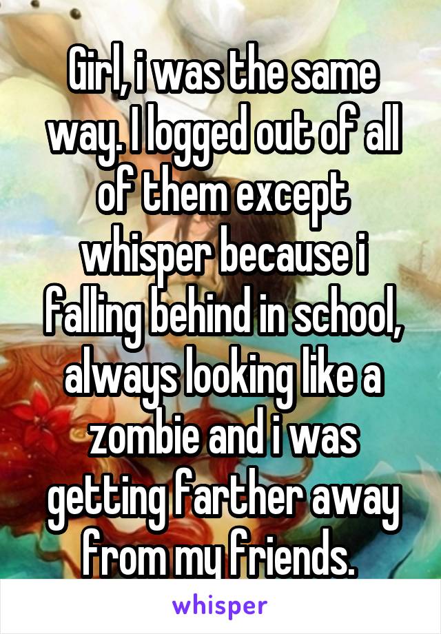Girl, i was the same way. I logged out of all of them except whisper because i falling behind in school, always looking like a zombie and i was getting farther away from my friends. 