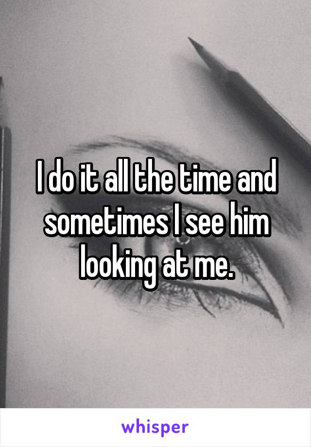 I do it all the time and sometimes I see him looking at me.