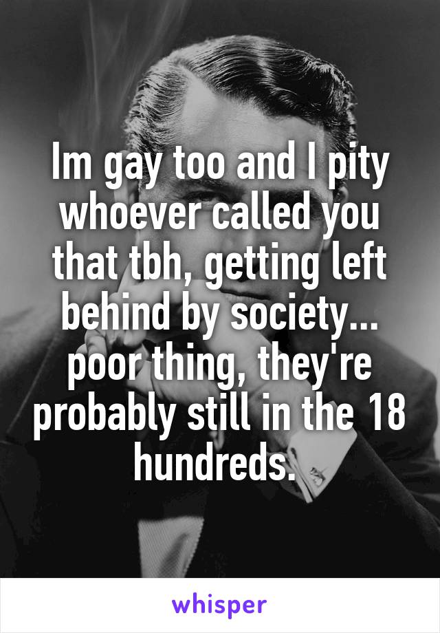 Im gay too and I pity whoever called you that tbh, getting left behind by society... poor thing, they're probably still in the 18 hundreds. 