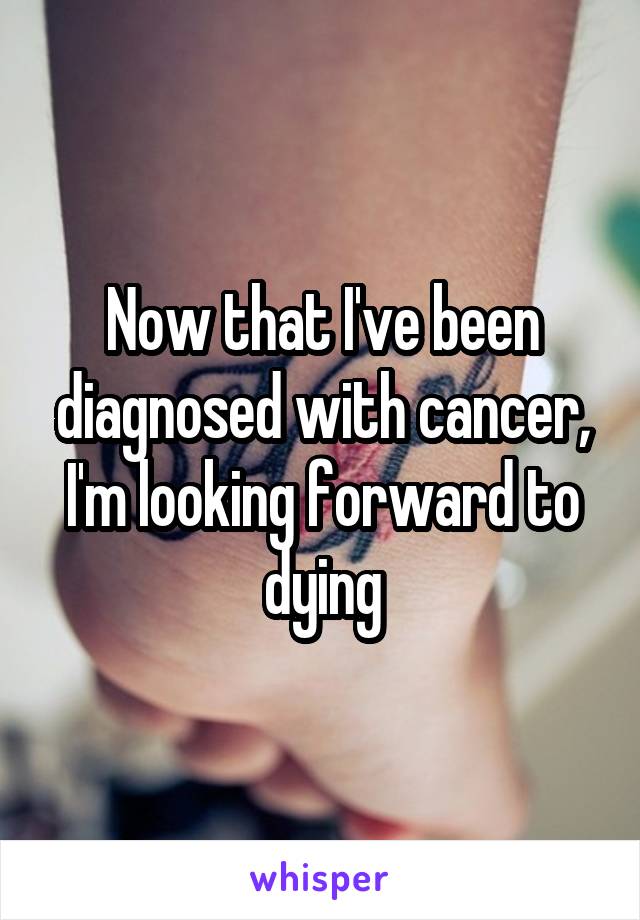 Now that I've been diagnosed with cancer, I'm looking forward to dying