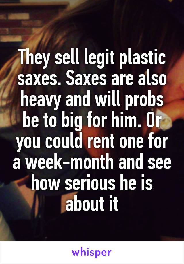They sell legit plastic saxes. Saxes are also heavy and will probs be to big for him. Or you could rent one for a week-month and see how serious he is about it