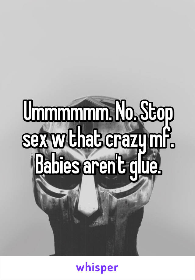 Ummmmmm. No. Stop sex w that crazy mf. Babies aren't glue.