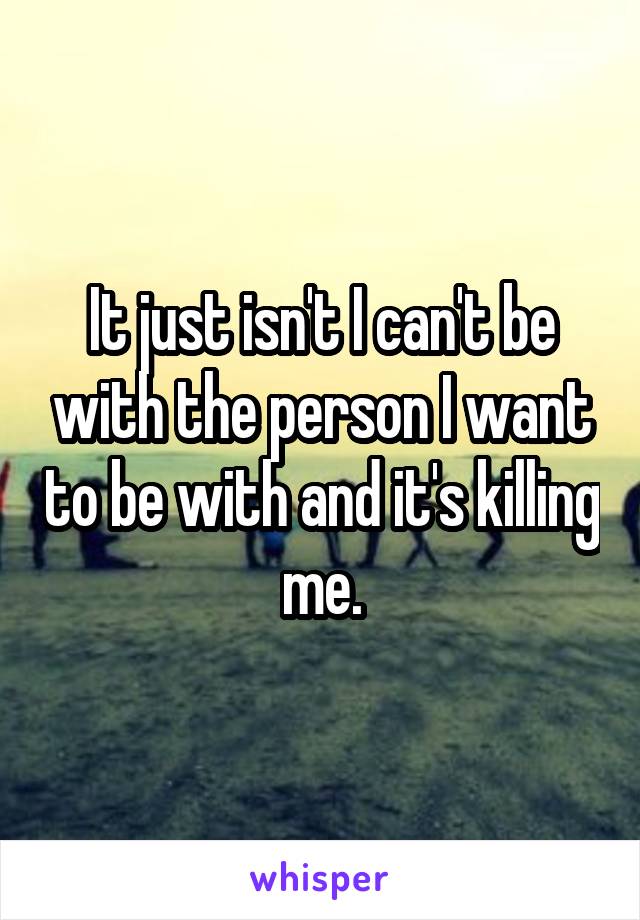 It just isn't I can't be with the person I want to be with and it's killing me.