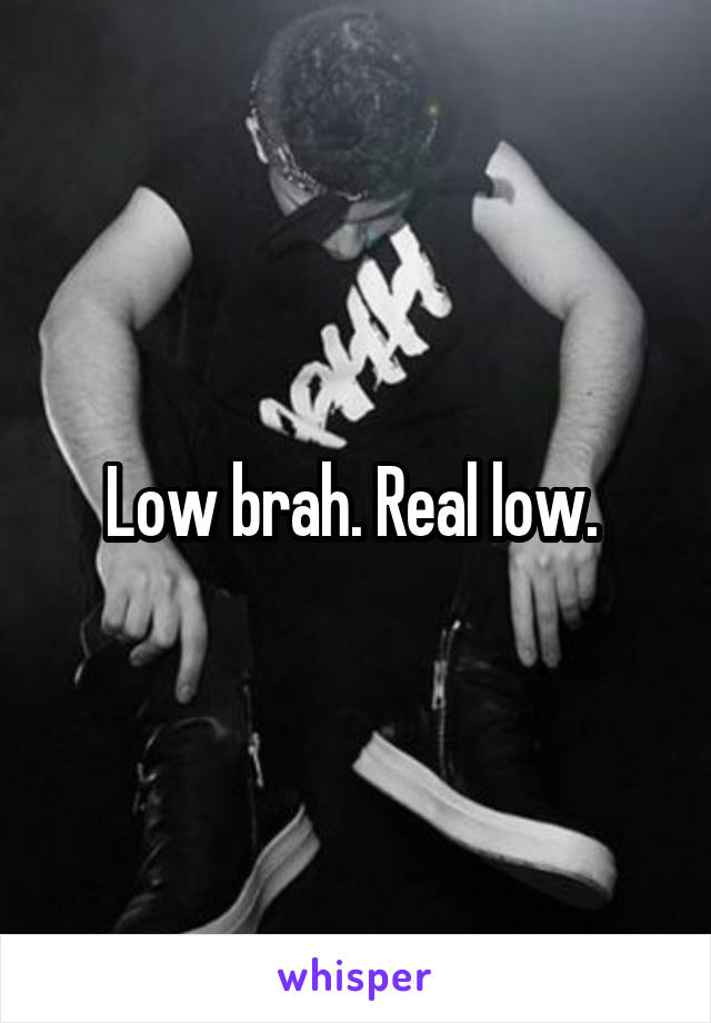 Low brah. Real low. 