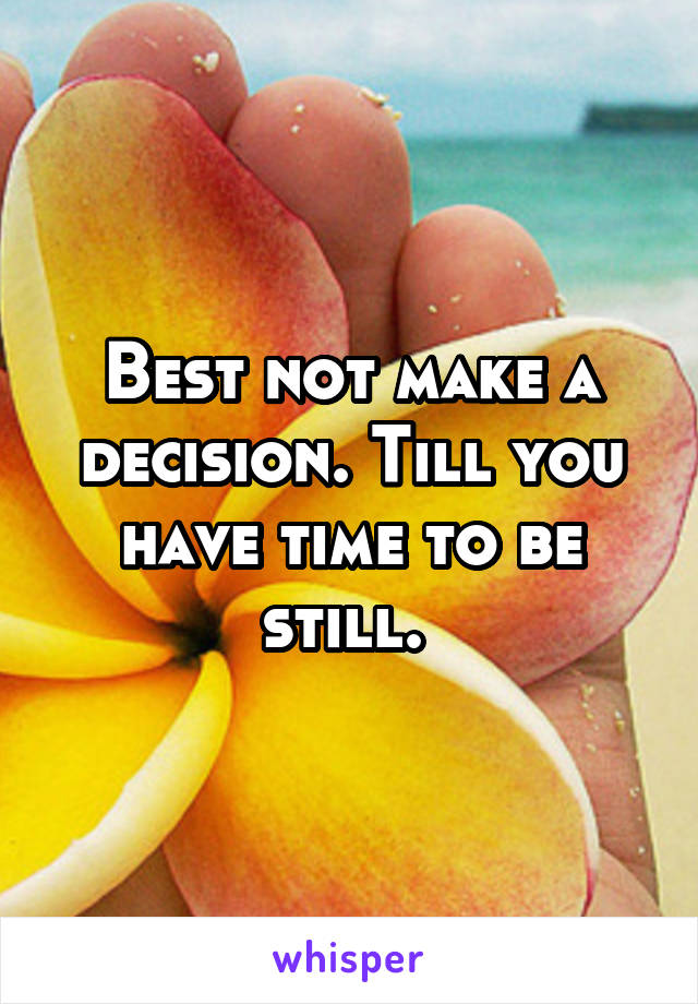 Best not make a decision. Till you have time to be still. 