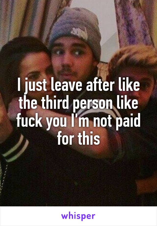 I just leave after like the third person like fuck you I'm not paid for this