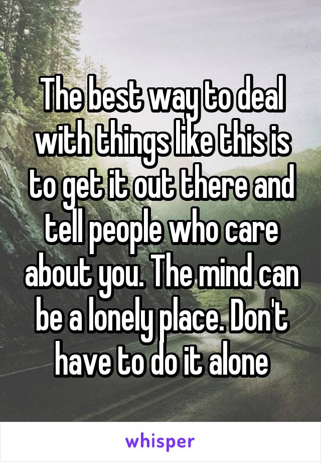 The best way to deal with things like this is to get it out there and tell people who care about you. The mind can be a lonely place. Don't have to do it alone