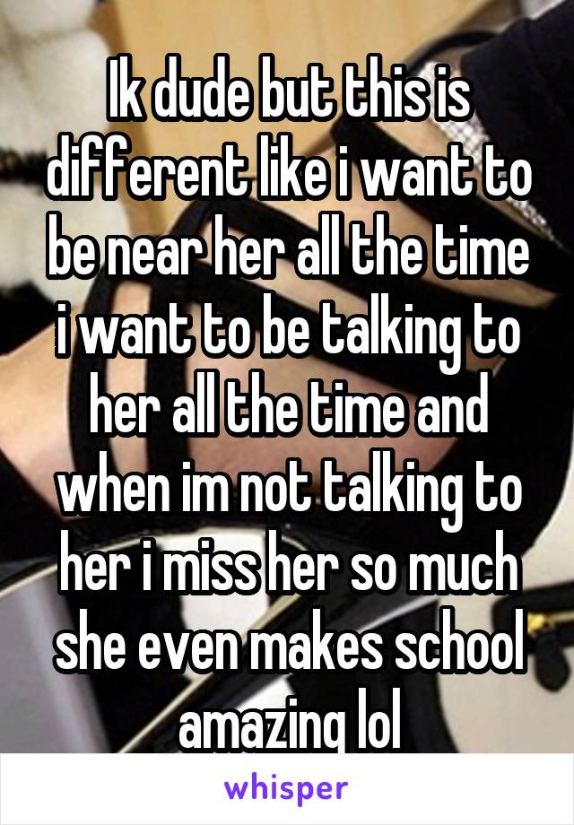 Ik dude but this is different like i want to be near her all the time i want to be talking to her all the time and when im not talking to her i miss her so much she even makes school amazing lol