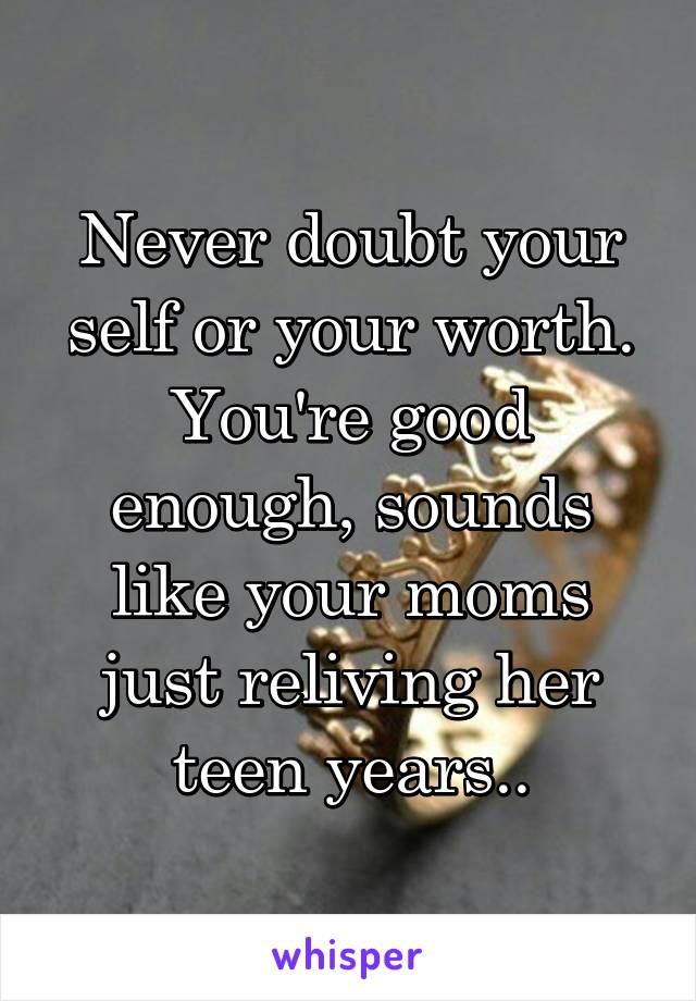 Never doubt your self or your worth. You're good enough, sounds like your moms just reliving her teen years..