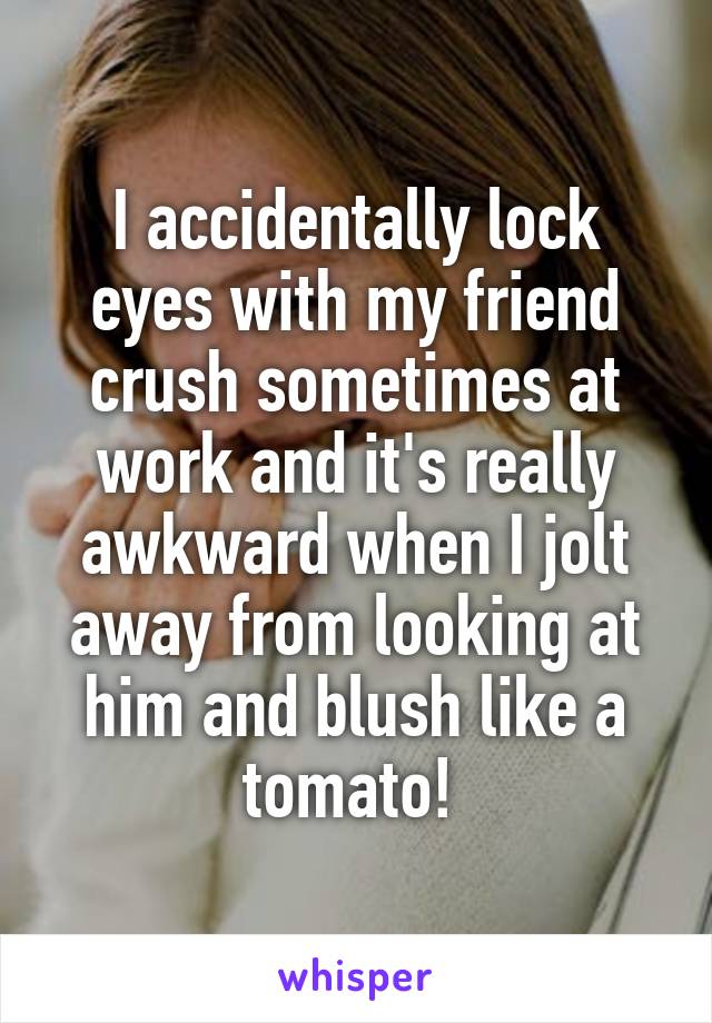 I accidentally lock eyes with my friend crush sometimes at work and it's really awkward when I jolt away from looking at him and blush like a tomato! 
