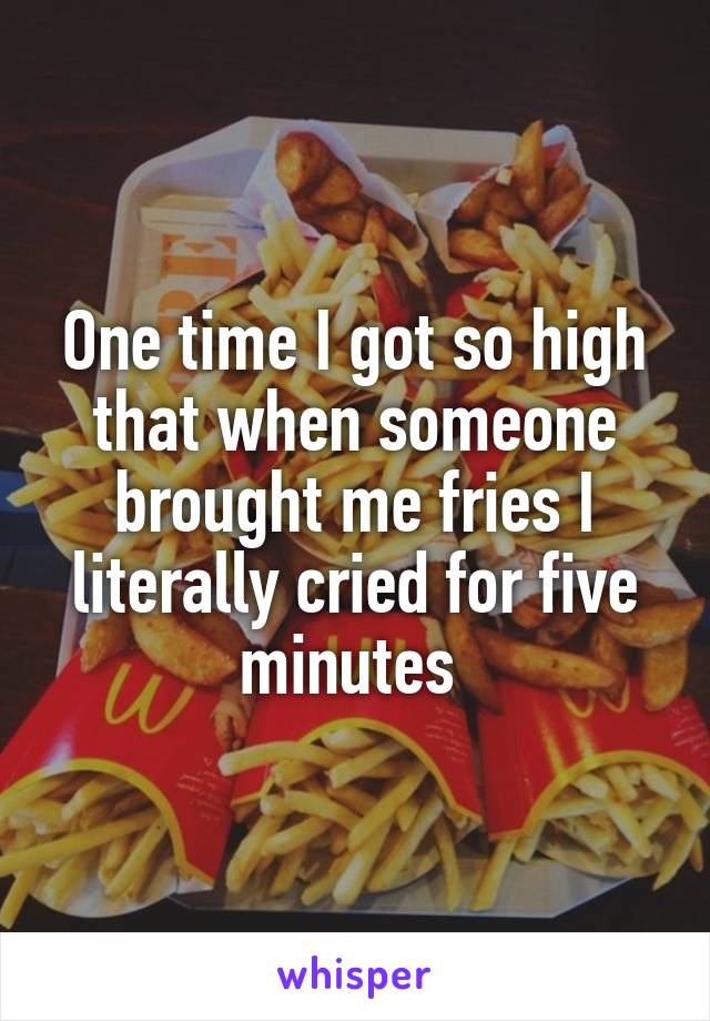 One time I got so high that when someone brought me fries I literally cried for five minutes 