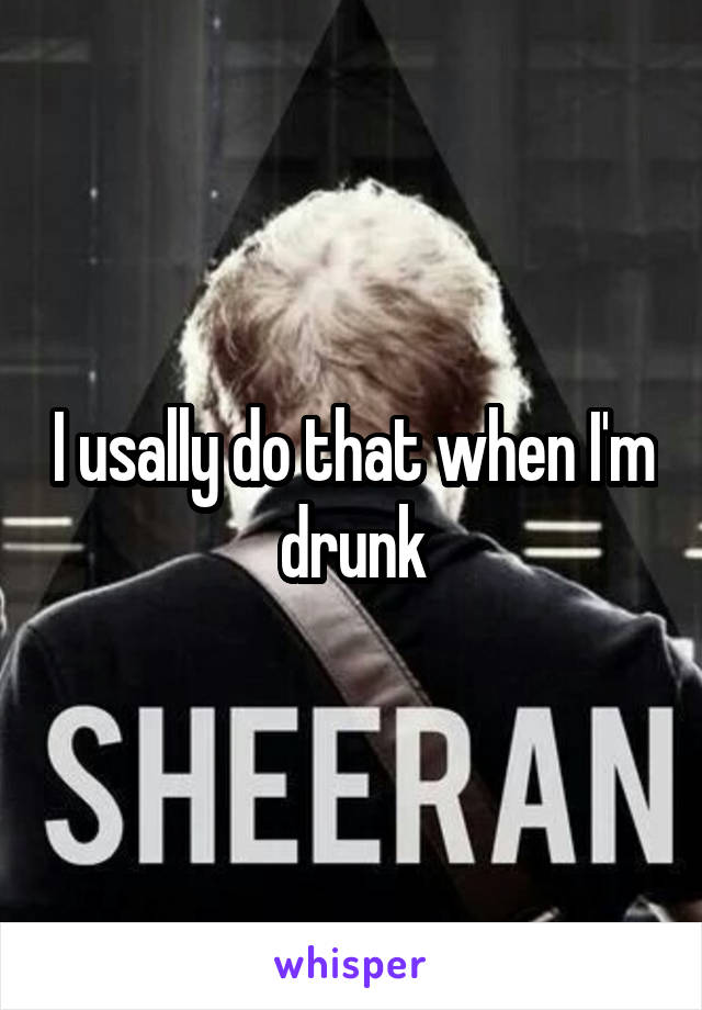 I usally do that when I'm drunk
