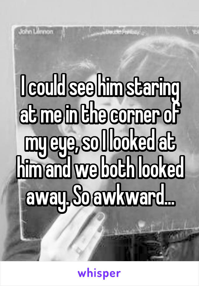 I could see him staring at me in the corner of my eye, so I looked at him and we both looked away. So awkward...