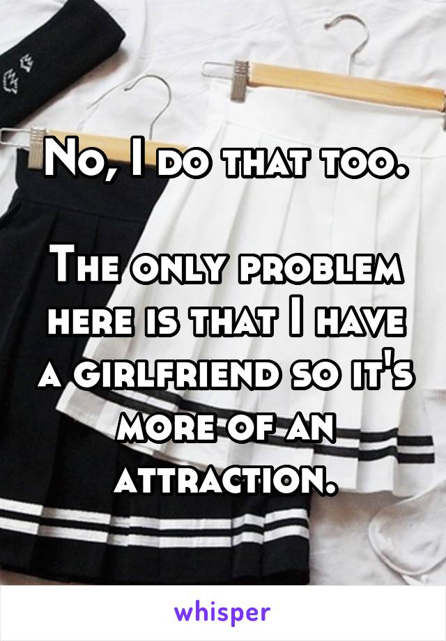 No, I do that too.

The only problem here is that I have a girlfriend so it's more of an attraction.