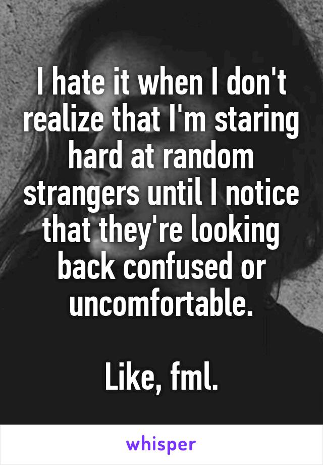 I hate it when I don't realize that I'm staring hard at random strangers until I notice that they're looking back confused or uncomfortable.

Like, fml.