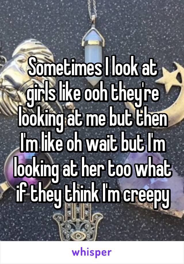 Sometimes I look at girls like ooh they're looking at me but then I'm like oh wait but I'm looking at her too what if they think I'm creepy