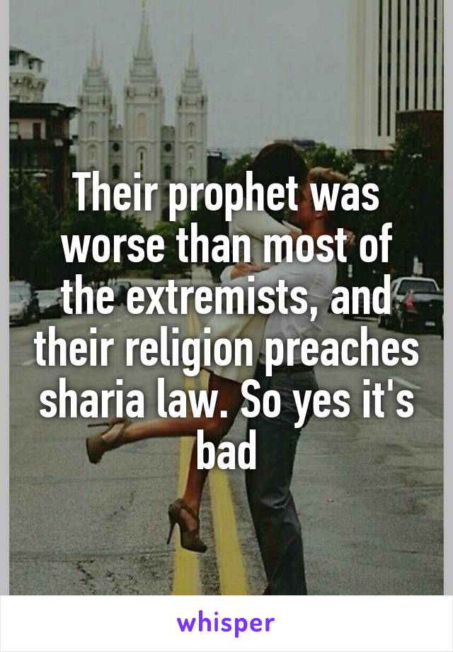 Their prophet was worse than most of the extremists, and their religion preaches sharia law. So yes it's bad