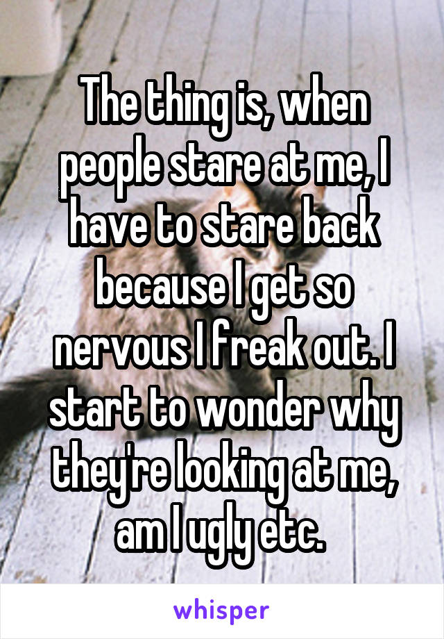 The thing is, when people stare at me, I have to stare back because I get so nervous I freak out. I start to wonder why they're looking at me, am I ugly etc. 