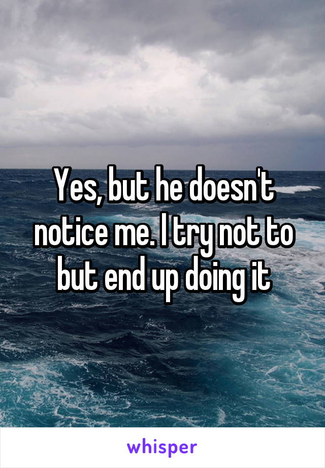 Yes, but he doesn't notice me. I try not to but end up doing it