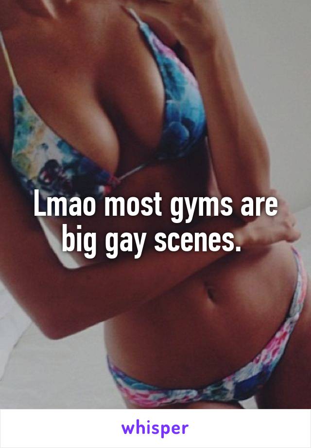 Lmao most gyms are big gay scenes. 