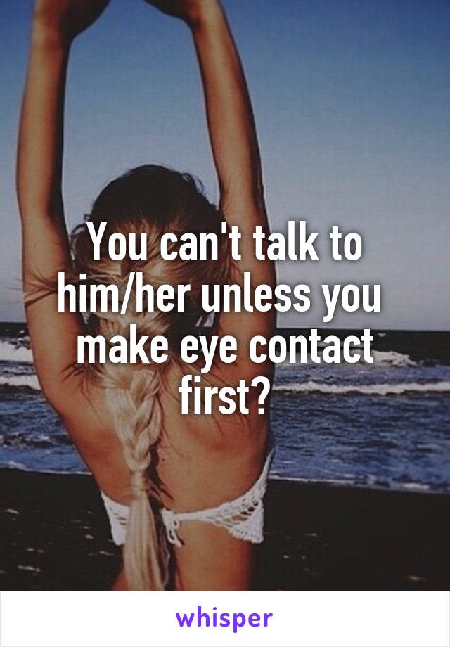 You can't talk to
him/her unless you  make eye contact first?