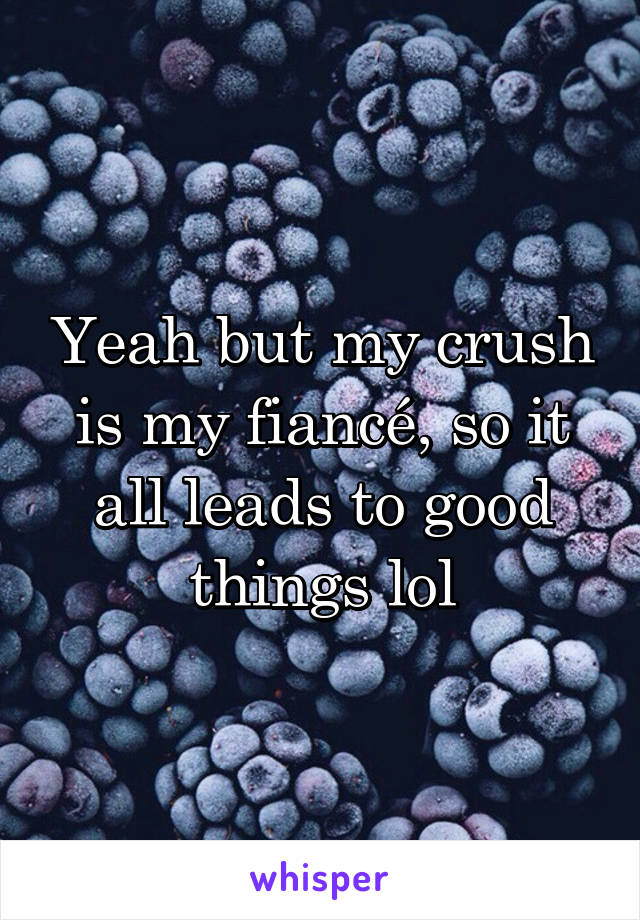 Yeah but my crush is my fiancé, so it all leads to good things lol