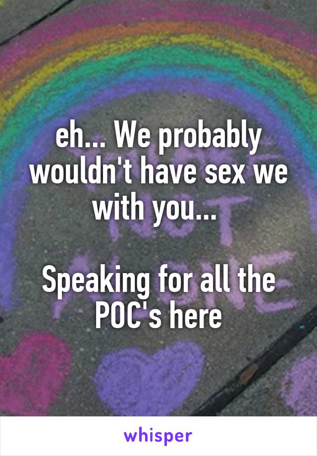 eh... We probably wouldn't have sex we with you... 

Speaking for all the POC's here