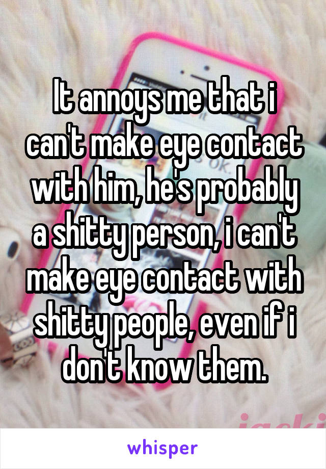 It annoys me that i can't make eye contact with him, he's probably a shitty person, i can't make eye contact with shitty people, even if i don't know them.