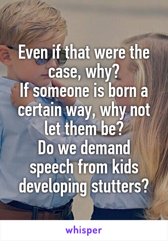 Even if that were the case, why?
If someone is born a certain way, why not let them be?
Do we demand speech from kids developing stutters?