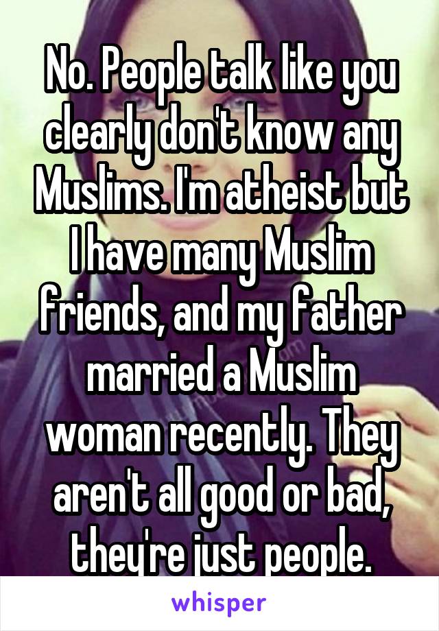 No. People talk like you clearly don't know any Muslims. I'm atheist but I have many Muslim friends, and my father married a Muslim woman recently. They aren't all good or bad, they're just people.