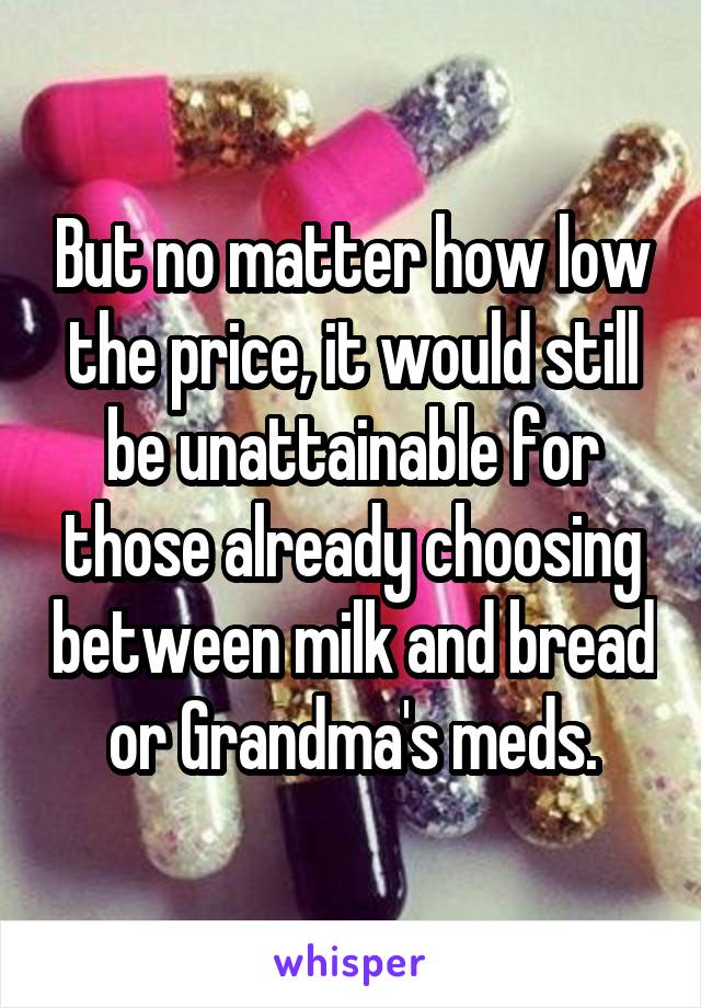 But no matter how low the price, it would still be unattainable for those already choosing between milk and bread or Grandma's meds.