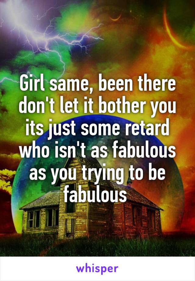 Girl same, been there don't let it bother you its just some retard who isn't as fabulous as you trying to be fabulous 