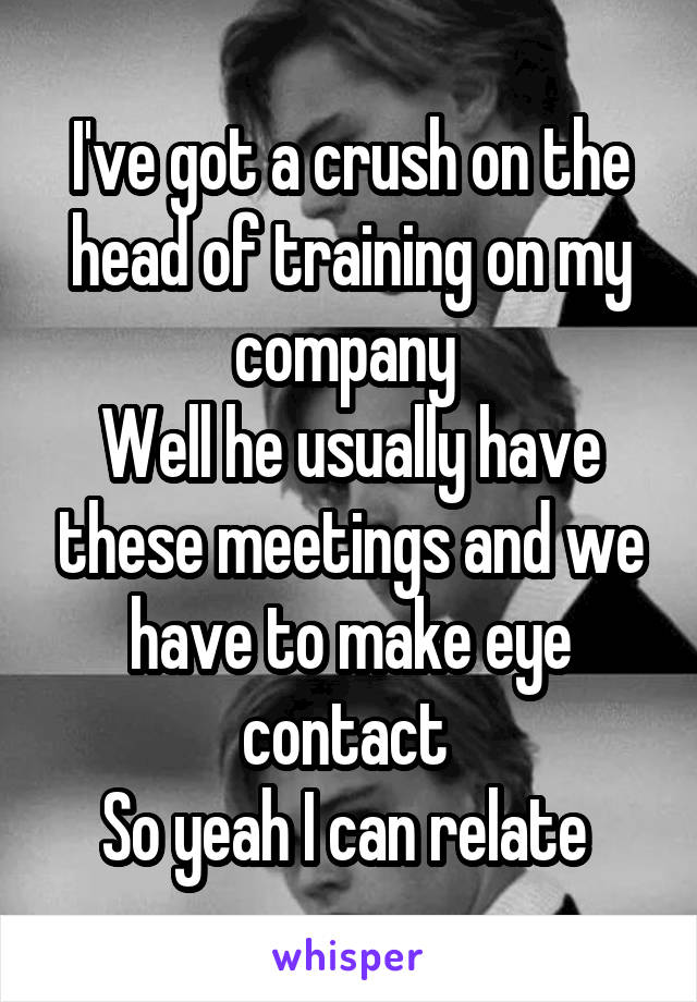 I've got a crush on the head of training on my company 
Well he usually have these meetings and we have to make eye contact 
So yeah I can relate 
