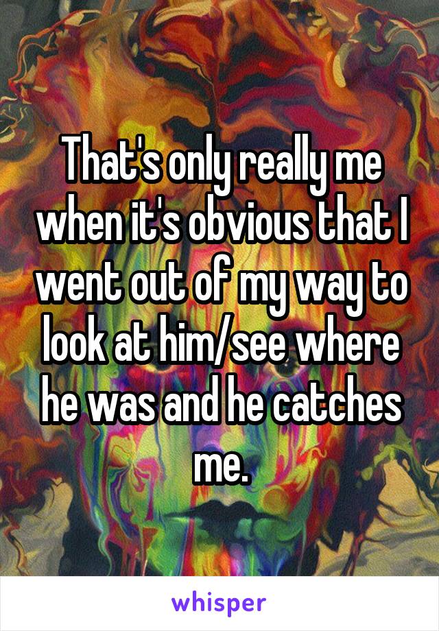 That's only really me when it's obvious that I went out of my way to look at him/see where he was and he catches me.