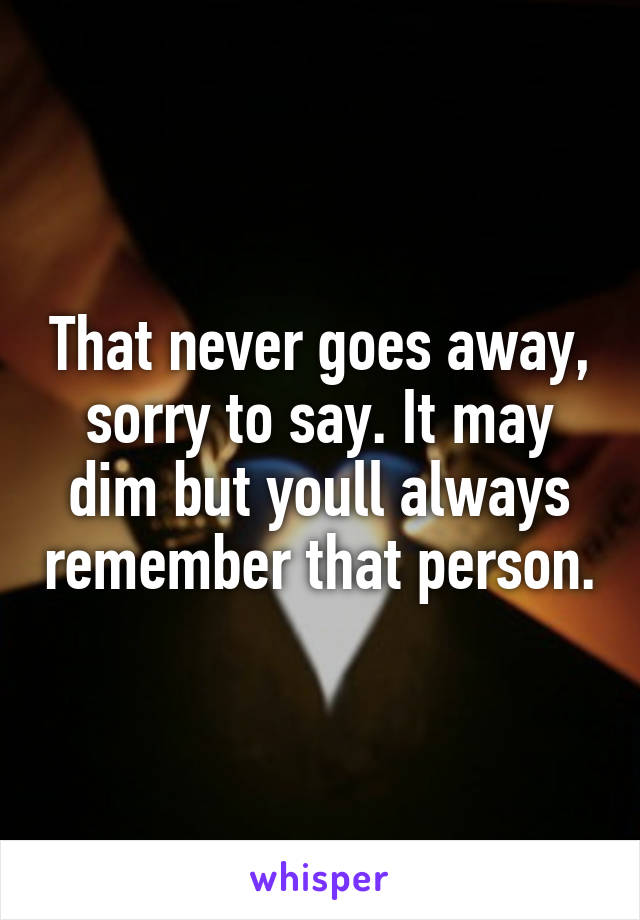That never goes away, sorry to say. It may dim but youll always remember that person.