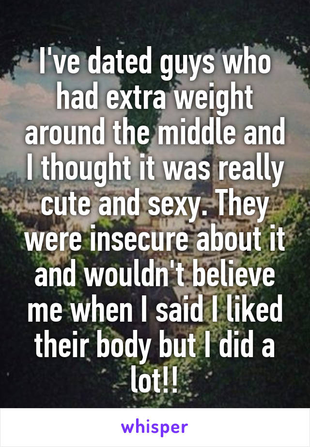 I've dated guys who had extra weight around the middle and I thought it was really cute and sexy. They were insecure about it and wouldn't believe me when I said I liked their body but I did a lot!!