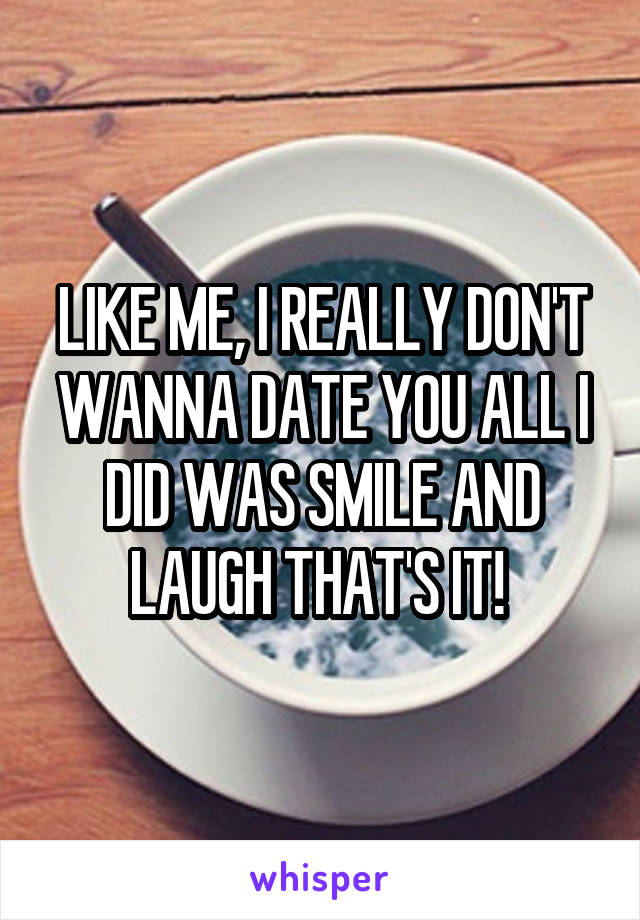 LIKE ME, I REALLY DON'T WANNA DATE YOU ALL I DID WAS SMILE AND LAUGH THAT'S IT! 