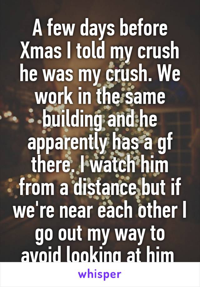 A few days before Xmas I told my crush he was my crush. We work in the same building and he apparently has a gf there. I watch him from a distance but if we're near each other I go out my way to avoid looking at him 