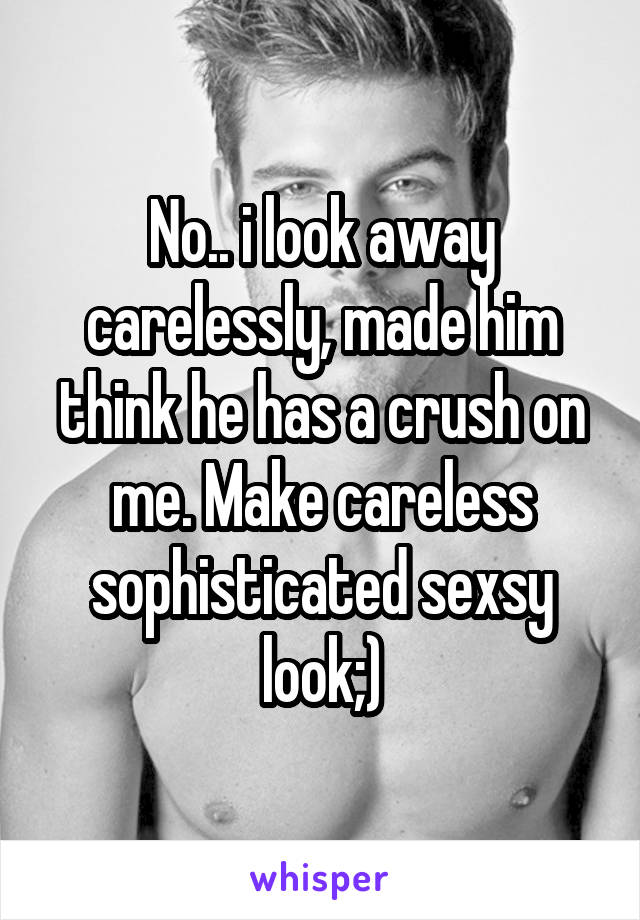 No.. i look away carelessly, made him think he has a crush on me. Make careless sophisticated sexsy look;)