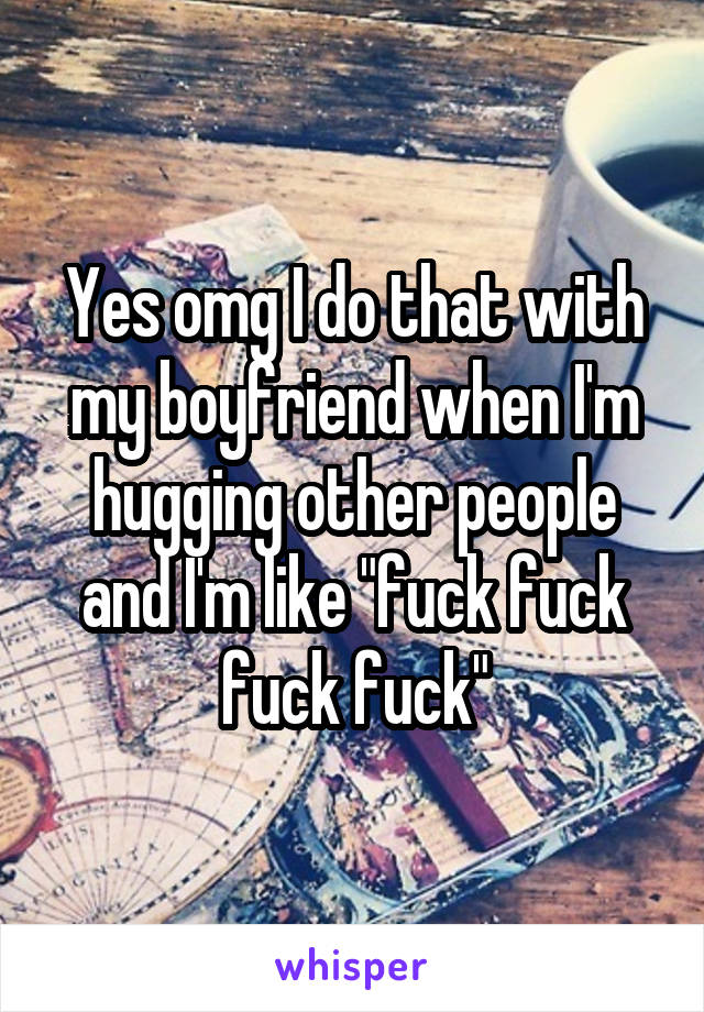 Yes omg I do that with my boyfriend when I'm hugging other people and I'm like "fuck fuck fuck fuck"