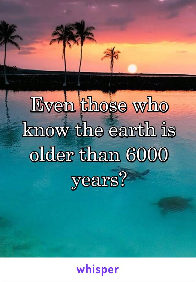 Even those who know the earth is older than 6000 years?