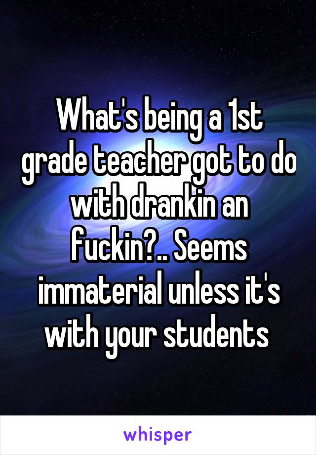 What's being a 1st grade teacher got to do with drankin an fuckin?.. Seems immaterial unless it's with your students 